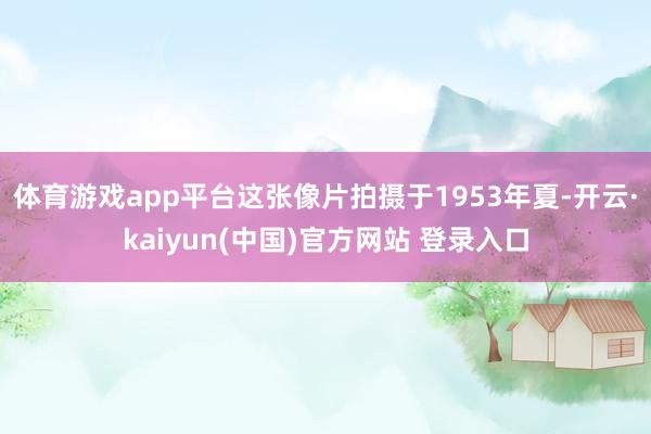 体育游戏app平台这张像片拍摄于1953年夏-开云·kaiyun(中国)官方网站 登录入口