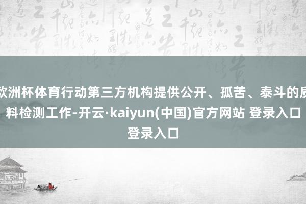 欧洲杯体育行动第三方机构提供公开、孤苦、泰斗的质料检测工作-开云·kaiyun(中国)官方网站 登录入口