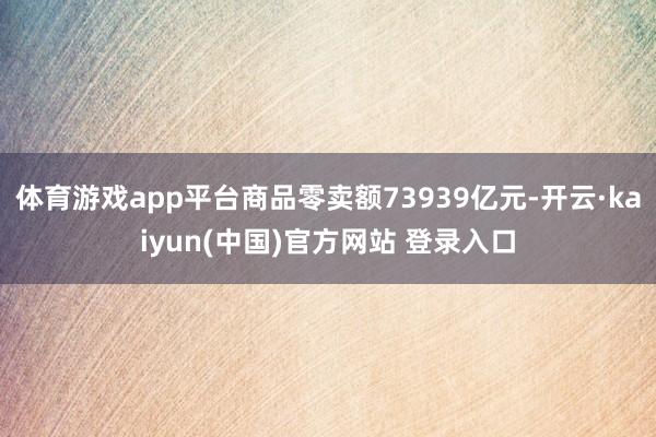 体育游戏app平台商品零卖额73939亿元-开云·kaiyun(中国)官方网站 登录入口
