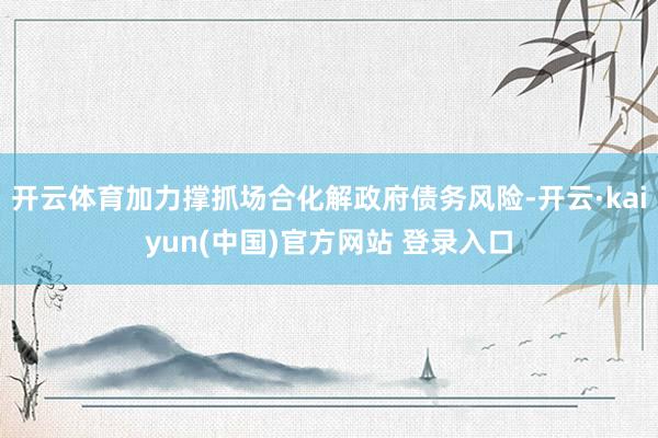 开云体育加力撑抓场合化解政府债务风险-开云·kaiyun(中国)官方网站 登录入口