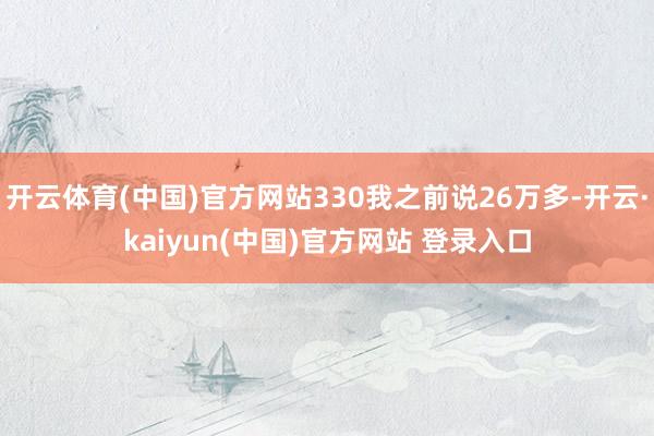 开云体育(中国)官方网站330我之前说26万多-开云·kaiyun(中国)官方网站 登录入口