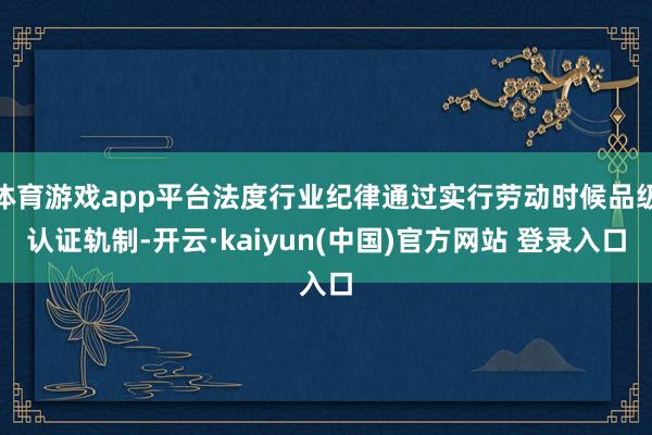 体育游戏app平台法度行业纪律通过实行劳动时候品级认证轨制-开云·kaiyun(中国)官方网站 登录入口
