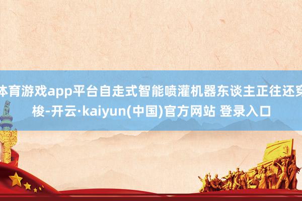 体育游戏app平台自走式智能喷灌机器东谈主正往还穿梭-开云·kaiyun(中国)官方网站 登录入口