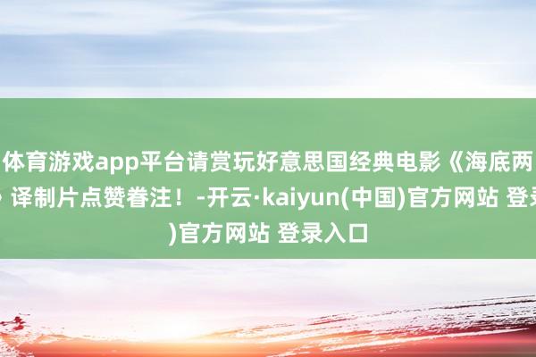 体育游戏app平台请赏玩好意思国经典电影《海底两万里》译制片点赞眷注！-开云·kaiyun(中国)官方网站 登录入口