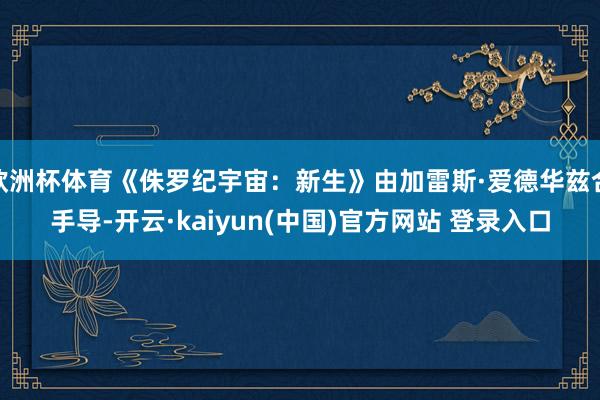 欧洲杯体育《侏罗纪宇宙：新生》由加雷斯·爱德华兹合手导-开云·kaiyun(中国)官方网站 登录入口
