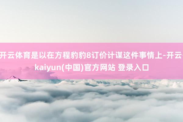 开云体育是以在方程豹豹8订价计谋这件事情上-开云·kaiyun(中国)官方网站 登录入口