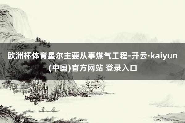 欧洲杯体育星尔主要从事煤气工程-开云·kaiyun(中国)官方网站 登录入口