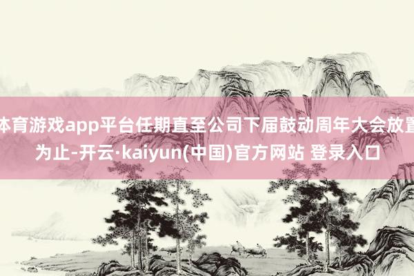 体育游戏app平台任期直至公司下届鼓动周年大会放置为止-开云·kaiyun(中国)官方网站 登录入口