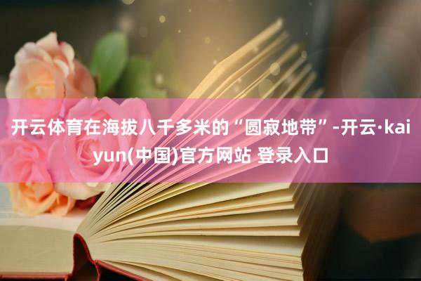 开云体育在海拔八千多米的“圆寂地带”-开云·kaiyun(中国)官方网站 登录入口