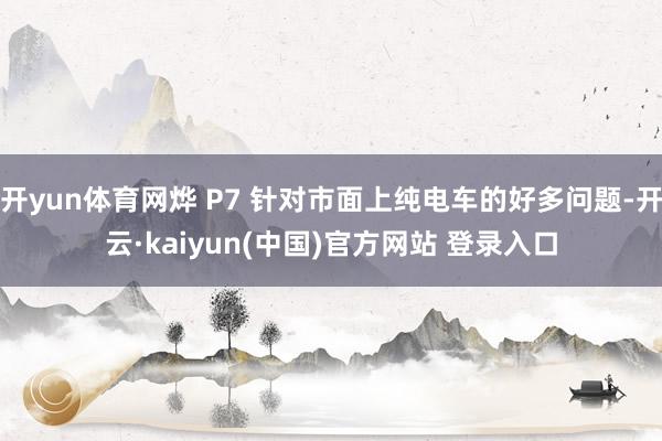 开yun体育网烨 P7 针对市面上纯电车的好多问题-开云·kaiyun(中国)官方网站 登录入口