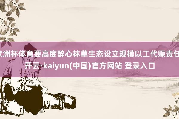 欧洲杯体育要高度醉心林草生态设立规模以工代赈责任-开云·kaiyun(中国)官方网站 登录入口