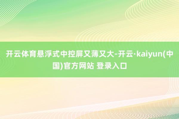 开云体育悬浮式中控屏又薄又大-开云·kaiyun(中国)官方网站 登录入口