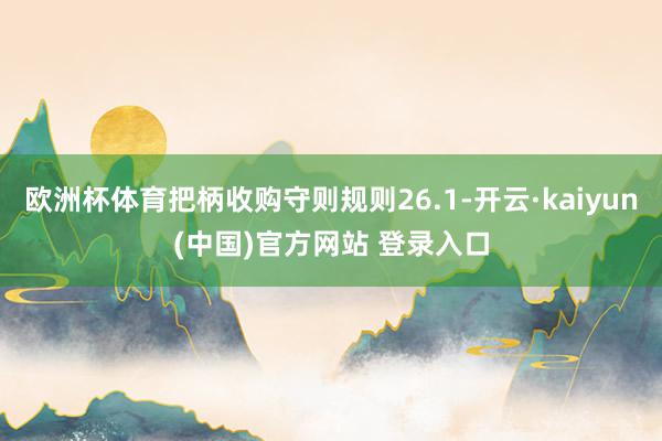欧洲杯体育把柄收购守则规则26.1-开云·kaiyun(中国)官方网站 登录入口