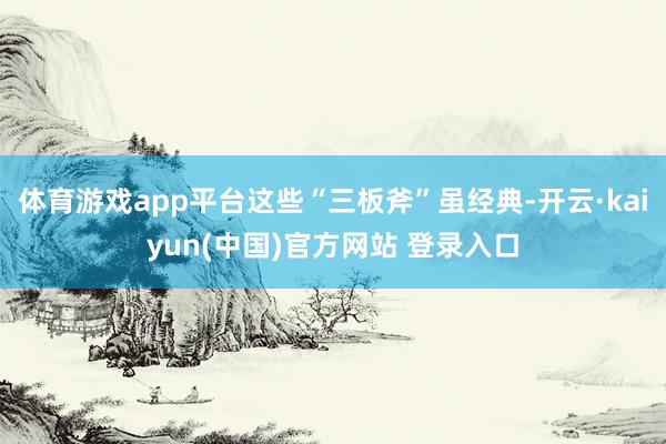 体育游戏app平台这些“三板斧”虽经典-开云·kaiyun(中国)官方网站 登录入口