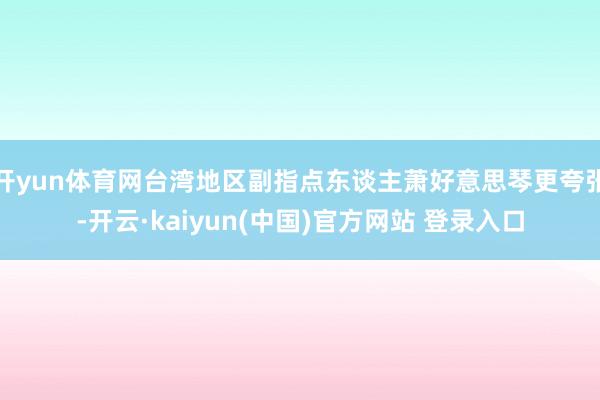 开yun体育网台湾地区副指点东谈主萧好意思琴更夸张-开云·kaiyun(中国)官方网站 登录入口