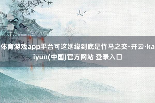 体育游戏app平台可这姻缘到底是竹马之交-开云·kaiyun(中国)官方网站 登录入口