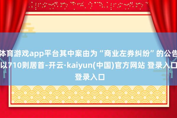 体育游戏app平台其中案由为“商业左券纠纷”的公告以710则居首-开云·kaiyun(中国)官方网站 登录入口