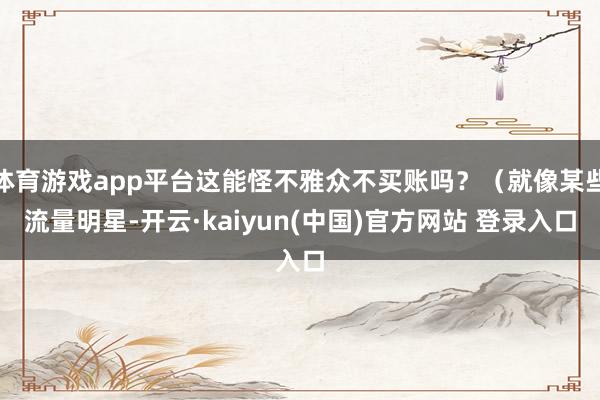 体育游戏app平台这能怪不雅众不买账吗？（就像某些流量明星-开云·kaiyun(中国)官方网站 登录入口