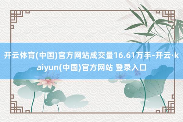 开云体育(中国)官方网站成交量16.61万手-开云·kaiyun(中国)官方网站 登录入口