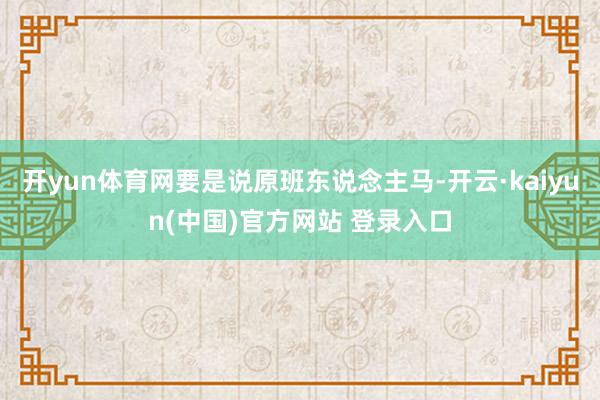 开yun体育网要是说原班东说念主马-开云·kaiyun(中国)官方网站 登录入口