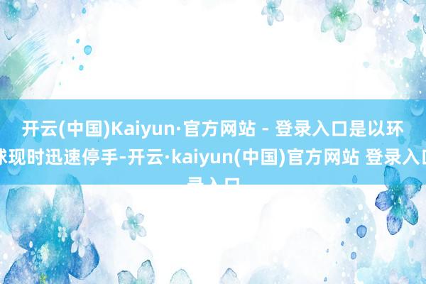开云(中国)Kaiyun·官方网站 - 登录入口是以环球现时迅速停手-开云·kaiyun(中国)官方网站 登录入口
