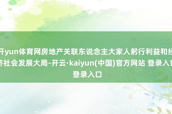 开yun体育网房地产关联东说念主大家人躬行利益和经济社会发展大局-开云·kaiyun(中国)官方网站 登录入口