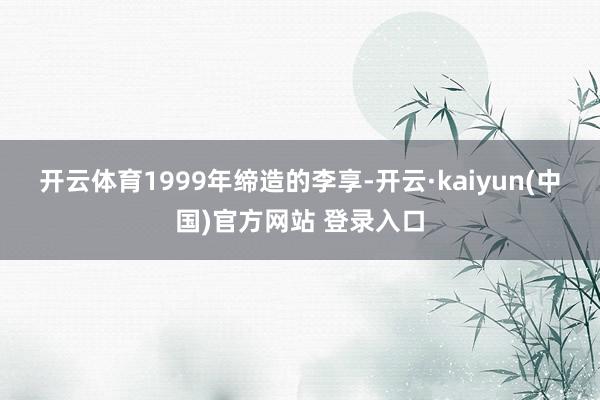 开云体育　　1999年缔造的李享-开云·kaiyun(中国)官方网站 登录入口