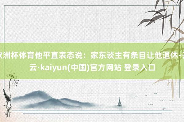 欧洲杯体育他平直表态说：家东谈主有条目让他退休-开云·kaiyun(中国)官方网站 登录入口
