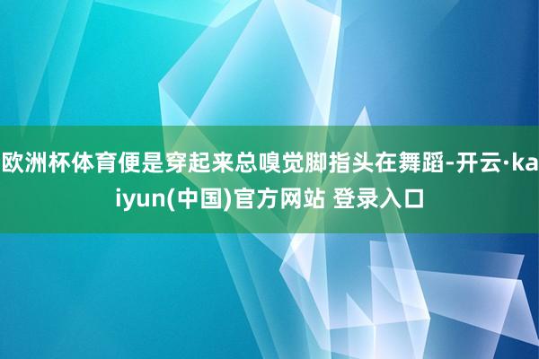 欧洲杯体育便是穿起来总嗅觉脚指头在舞蹈-开云·kaiyun(中国)官方网站 登录入口