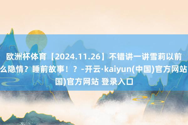 欧洲杯体育【2024.11.26】不错讲一讲雪莉以前到底有什么隐情？睡前故事！？-开云·kaiyun(中国)官方网站 登录入口