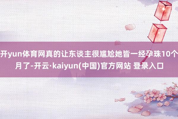开yun体育网真的让东谈主很尴尬她皆一经孕珠10个月了-开云·kaiyun(中国)官方网站 登录入口