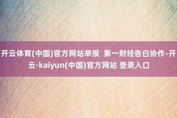 开云体育(中国)官方网站举报  第一财经告白协作-开云·kaiyun(中国)官方网站 登录入口