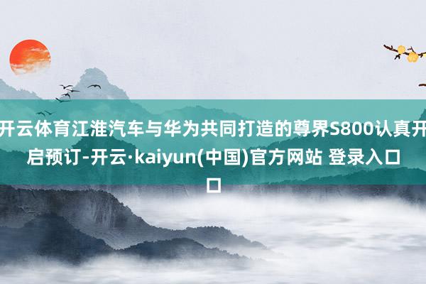开云体育江淮汽车与华为共同打造的尊界S800认真开启预订-开云·kaiyun(中国)官方网站 登录入口