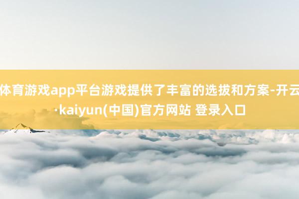 体育游戏app平台游戏提供了丰富的选拔和方案-开云·kaiyun(中国)官方网站 登录入口