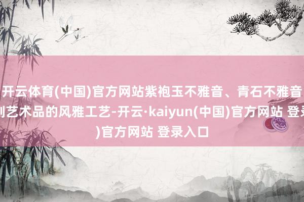 开云体育(中国)官方网站紫袍玉不雅音、青石不雅音等石刻艺术品的风雅工艺-开云·kaiyun(中国)官方网站 登录入口