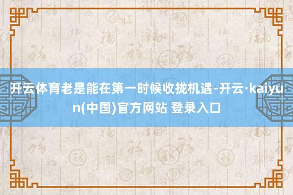 开云体育老是能在第一时候收拢机遇-开云·kaiyun(中国)官方网站 登录入口