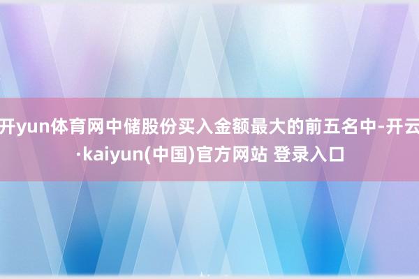 开yun体育网中储股份买入金额最大的前五名中-开云·kaiyun(中国)官方网站 登录入口