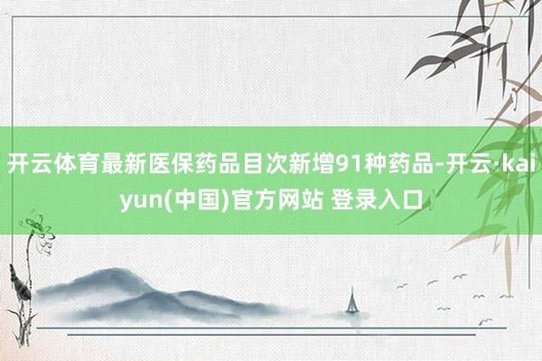 开云体育最新医保药品目次新增91种药品-开云·kaiyun(中国)官方网站 登录入口