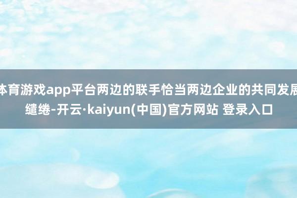 体育游戏app平台两边的联手恰当两边企业的共同发展缱绻-开云·kaiyun(中国)官方网站 登录入口