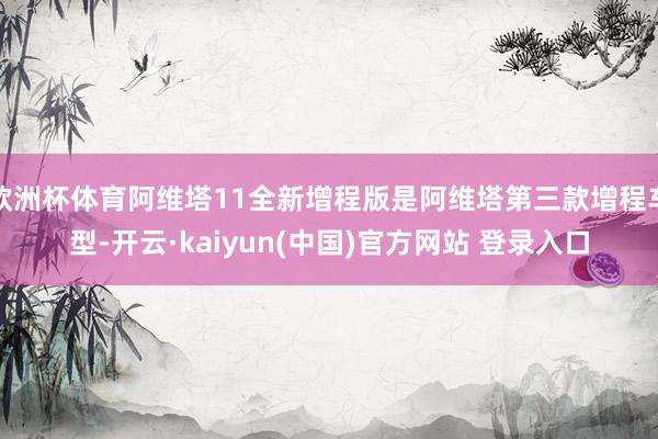 欧洲杯体育阿维塔11全新增程版是阿维塔第三款增程车型-开云·kaiyun(中国)官方网站 登录入口