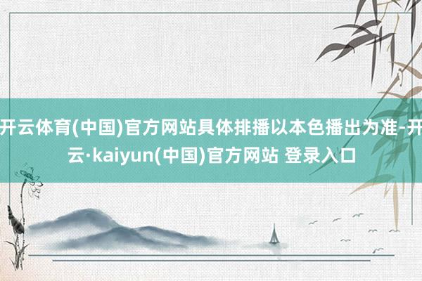 开云体育(中国)官方网站具体排播以本色播出为准-开云·kaiyun(中国)官方网站 登录入口