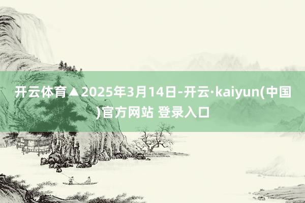 开云体育▲2025年3月14日-开云·kaiyun(中国)官方网站 登录入口