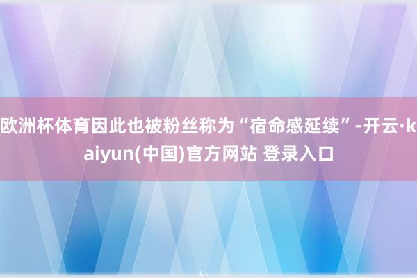 欧洲杯体育因此也被粉丝称为“宿命感延续”-开云·kaiyun(中国)官方网站 登录入口
