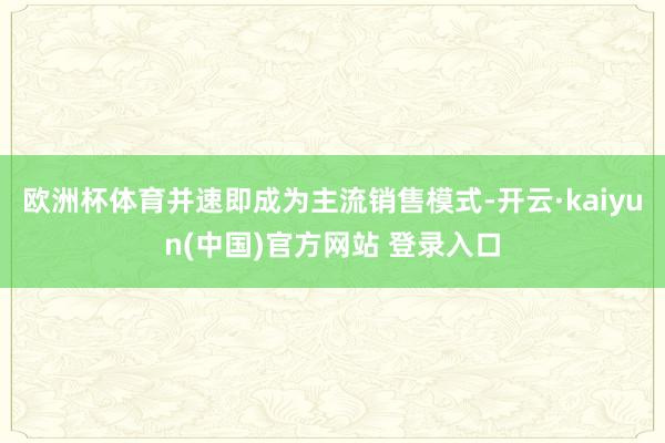 欧洲杯体育并速即成为主流销售模式-开云·kaiyun(中国)官方网站 登录入口