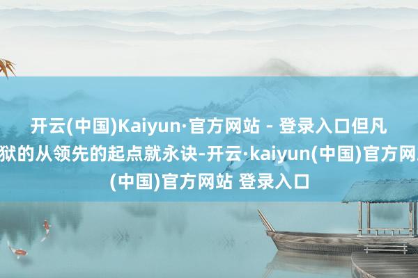 开云(中国)Kaiyun·官方网站 - 登录入口但凡最终锒铛下狱的从领先的起点就永诀-开云·kaiyun(中国)官方网站 登录入口