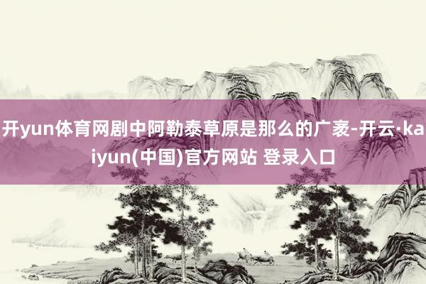 开yun体育网剧中阿勒泰草原是那么的广袤-开云·kaiyun(中国)官方网站 登录入口