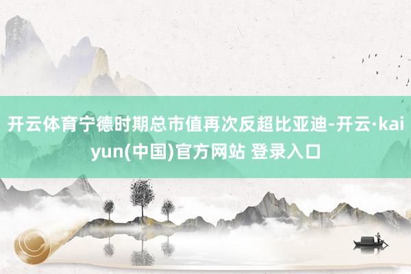 开云体育宁德时期总市值再次反超比亚迪-开云·kaiyun(中国)官方网站 登录入口