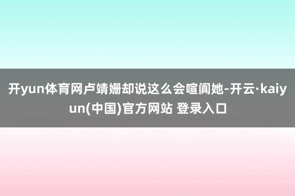 开yun体育网卢靖姗却说这么会喧阗她-开云·kaiyun(中国)官方网站 登录入口