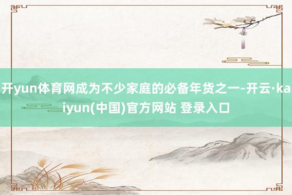开yun体育网成为不少家庭的必备年货之一-开云·kaiyun(中国)官方网站 登录入口