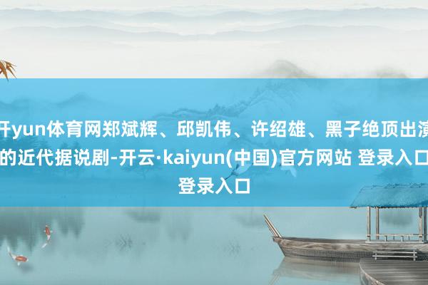开yun体育网郑斌辉、邱凯伟、许绍雄、黑子绝顶出演的近代据说剧-开云·kaiyun(中国)官方网站 登录入口